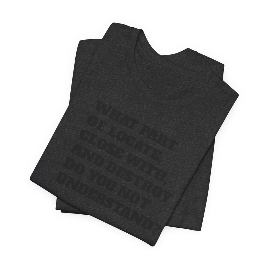 T-Shirt — "what part of: locate, close with, and destroy do you not understand?" Minimalist Text Tee