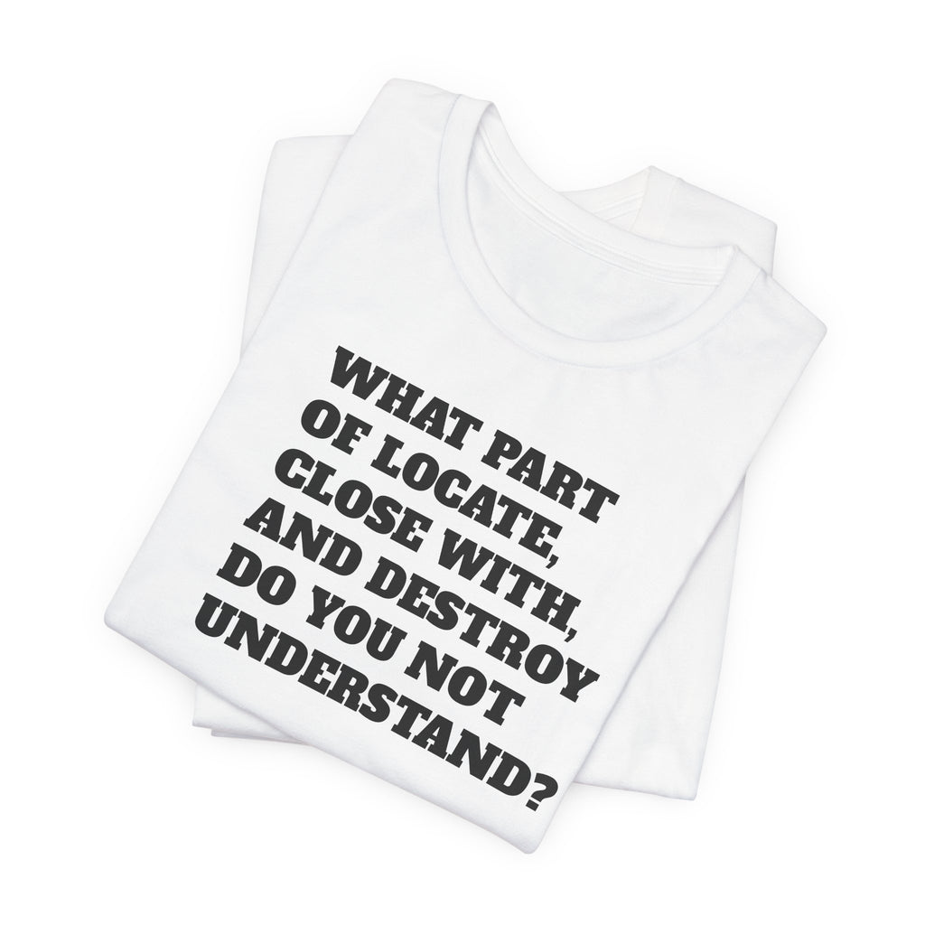T-Shirt — "what part of: locate, close with, and destroy do you not understand?" Minimalist Text Tee